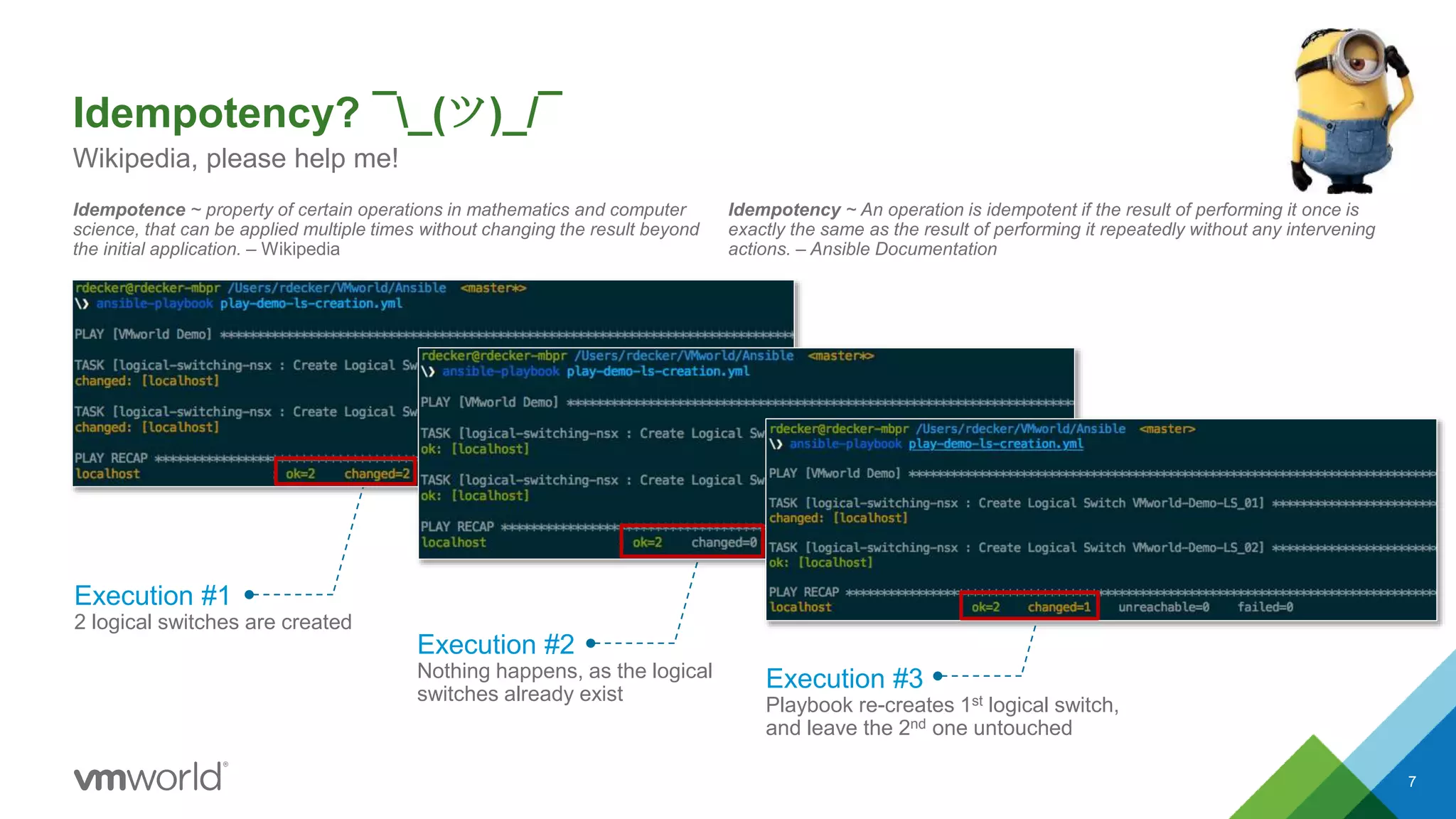 Execution #1
2 logical switches are created
Execution #2
Nothing happens, as the logical
switches already exist
Execution #3
Playbook re-creates 1st logical switch,
and leave the 2nd one untouched
Idempotency? ¯_(ツ)_/¯
Idempotence ~ property of certain operations in mathematics and computer
science, that can be applied multiple times without changing the result beyond
the initial application. – Wikipedia
7
Wikipedia, please help me!
Idempotency ~ An operation is idempotent if the result of performing it once is
exactly the same as the result of performing it repeatedly without any intervening
actions. – Ansible Documentation
 