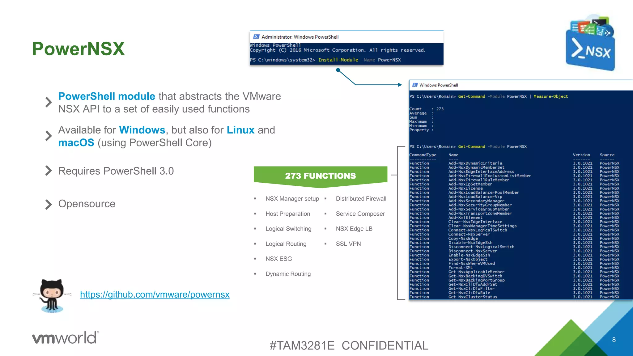 PowerNSX
8
PowerShell module that abstracts the VMware
NSX API to a set of easily used functions
https://github.com/vmware/powernsx
Available for Windows, but also for Linux and
macOS (using PowerShell Core)
Requires PowerShell 3.0
Opensource
 NSX Manager setup
 Host Preparation
 Logical Switching
 Logical Routing
 NSX ESG
 Dynamic Routing
273 FUNCTIONS
 Distributed Firewall
 Service Composer
 NSX Edge LB
 SSL VPN
#TAM3281E CONFIDENTIAL
 