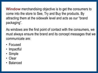 Window merchandising objective is to get the consumers to 
come into the store to See, Try and Buy the products. By 
attracting them at the sidewalk level and acts as our “brand 
packaging”. 
As windows are the first point of contact with the consumers, we 
must always ensure the brand and its concept messages that we 
communicate are: 
• Focused 
• Impactful 
• Simple 
• Clear 
• Balanced 
 