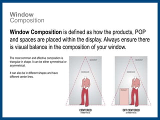 Window 
Composition 
﻿Window Composition is defined as how the products, POP 
and spaces are placed within the display. Always ensure there 
is visual balance in the composition of your window. 
﻿The most common and effective composition is 
triangular in shape. It can be either symmetrical or 
asymmetrical. 
It can also be in different shapes and have 
different center lines. 
 