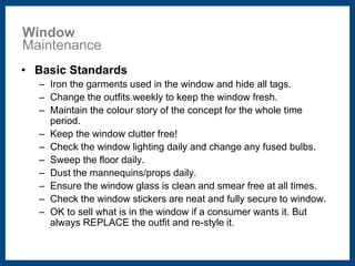 Window 
Maintenance 
• Basic Standards 
– Iron the garments used in the window and hide all tags. 
– Change the outfits weekly to keep the window fresh. 
– Maintain the colour story of the concept for the whole time 
period. 
– Keep the window clutter free! 
– Check the window lighting daily and change any fused bulbs. 
– Sweep the floor daily. 
– Dust the mannequins/props daily. 
– Ensure the window glass is clean and smear free at all times. 
– Check the window stickers are neat and fully secure to window. 
– OK to sell what is in the window if a consumer wants it. But 
always REPLACE the outfit and re-style it. 
 