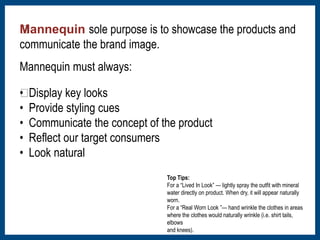 Mannequin sole purpose is to showcase the products and 
communicate the brand image. 
Mannequin must always: 
﻿• Display key looks 
• Provide styling cues 
• Communicate the concept of the product 
• Reflect our target consumers 
• Look natural 
Top Tips: 
For a “Lived In Look” — lightly spray the outfit with mineral 
water directly on product. When dry, it will appear naturally 
worn. 
For a “Real Worn Look ”— hand wrinkle the clothes in areas 
where the clothes would naturally wrinkle (i.e. shirt tails, 
elbows 
and knees). 
 