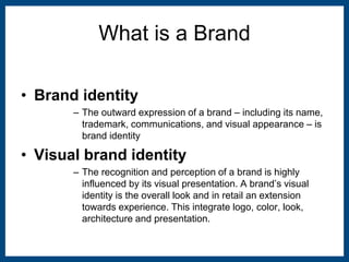 What is a Brand 
• Brand identity 
– The outward expression of a brand – including its name, 
trademark, communications, and visual appearance – is 
brand identity 
• Visual brand identity 
– The recognition and perception of a brand is highly 
influenced by its visual presentation. A brand’s visual 
identity is the overall look and in retail an extension 
towards experience. This integrate logo, color, look, 
architecture and presentation. 
 