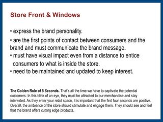 Store Front & Windows 
• express the brand personality. 
• are the first points of contact between consumers and the 
brand and must communicate the brand message. 
• must have visual impact even from a distance to entice 
consumers to what is inside the store. 
• need to be maintained and updated to keep interest. 
The Golden Rule of 5 Seconds. That’s all the time we have to captivate the potential 
customers. In this blink of an eye, they must be attracted to our merchandise and stay 
interested. As they enter your retail space, it is important that the first four seconds are positive. 
Overall, the ambience of the store should stimulate and engage them. They should see and feel 
that the brand offers cutting edge products. 
 