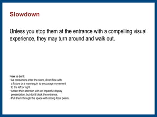 Slowdown 
﻿Unless you stop them at the entrance with a compelling visual 
experience, they may turn around and walk out. 
How to do it: 
• As consumers enter the store, divert flow with 
a fixture or a mannequin to encourage movement 
to the left or right. 
• Attract their attention with an impactful display 
presentation, but don’t block the entrance. 
• Pull them through the space with strong focal points. 
 