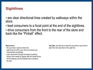 • are clear directional lines created by walkways within the 
store. 
• lead consumers to a focal point at the end of the sightlines. 
• drive consumers from the front to the rear of the store and 
back like the “Pinball” effect. 
﻿How to do it: 
• On your store, observe where the 
sight lines are within your store and ensure you 
merchandise accordingly. 
• Lead consumers through the space by placing 
fixtures from lowest to highest with the lowest fixture 
off the walkway and the highest fixture would be 
the wall. 
Top Tips: Use fixtures to lead the consumers’ eyes front to 
back from the shop floor to the sight line. 
Sightlines 
 
