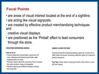 • are areas of visual interest located at the end of a sightline. 
• are acting like visual signposts. 
• are created by effective product merchandising techniques 
and 
creative visual displays. 
• are positioned as the ‘Pinball’ effect to lead consumers 
through the store. 
CREATING BROWSING AREAS 
How to do it: 
• Fixture placement should take consumers off 
main walkways and towards perimeter walls 
stopping them on route. 
• Fixtures need to face the consumer flow to ensure 
the entire product range is shoppable. 
• Random placing and different angles confuse 
the consumer. 
USING FLOOR FIXTURE 
Fixtures should be shopping distance apart by a minimum of 
ONE metre all around, ensuring sufficient space for maximum 
product exposure. 
Top Tips: Never block a focal point with a floor fixture or you 
will lose impact. 
Focal Points 
 