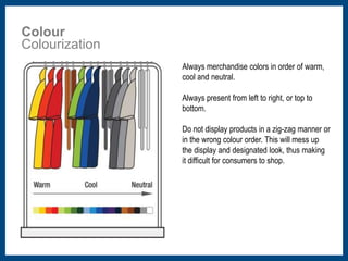 Colour 
Colourization 
Always merchandise colors in order of warm, 
cool and neutral. 
Always present from left to right, or top to 
bottom. 
Do not display products in a zig-zag manner or 
in the wrong colour order. This will mess up 
the display and designated look, thus making 
it difficult for consumers to shop. 
 