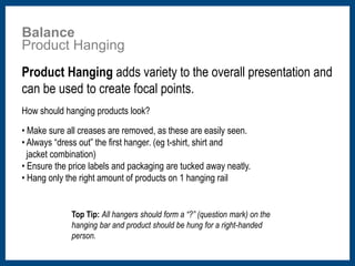 Balance 
Product Hanging 
Product Hanging adds variety to the overall presentation and 
can be used to create focal points. 
How should hanging products look? 
• Make sure all creases are removed, as these are easily seen. 
• Always “dress out” the first hanger. (eg t-shirt, shirt and 
jacket combination) 
• Ensure the price labels and packaging are tucked away neatly. 
• Hang only the right amount of products on 1 hanging rail 
Top Tip: All hangers should form a “?” (question mark) on the 
hanging bar and product should be hung for a right-handed 
person. 
 