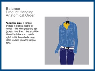 Balance 
Product Hanging 
Anatomical Order 
Anatomical Order is hanging 
products in a logical head to toe 
method — like when presenting tops 
(jackets, shirts & etc… they should be 
followed by bottoms (a complete 
stylish outfit). It can also be using 
folded products below the hanging 
items. 
 