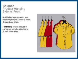 Balance 
Product Hanging 
Side vs Front 
Side Facing hanging products on a 
single arm promotes a choice of colour, 
styles and side details. 
Front Facing hanging products on 
a single arm promotes a key item or 
an outfit in one colour. 
 