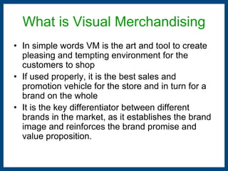 What is Visual Merchandising 
• In simple words VM is the art and tool to create 
pleasing and tempting environment for the 
customers to shop 
• If used properly, it is the best sales and 
promotion vehicle for the store and in turn for a 
brand on the whole 
• It is the key differentiator between different 
brands in the market, as it establishes the brand 
image and reinforces the brand promise and 
value proposition. 
 