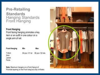 Pre-Retailing 
Standards 
Hanging Standards 
Front Hanging 
Front Hanging 
Front facing hanging promotes a key 
item or an outfit in one colour on a 
single arm of rail. 
Front Hanging 
T-Shirt 
Shirt 
Jacket 
Pants 
Min Max 
04 pcs / 01 lot 06 pcs / 02 lots 
Note: Maximum hangers on a Front Hang is 6 
Promote layering on the Front hang but only in Khakis 
 