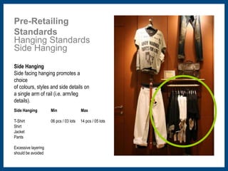 Pre-Retailing 
Standards 
Hanging Standards 
Side Hanging 
Side Hanging 
Side facing hanging promotes a 
choice 
of colours, styles and side details on 
a single arm of rail (i.e. arm/leg 
details). 
Side Hanging 
T-Shirt 
Shirt 
Jacket 
Pants 
Excessive layering 
should be avoided 
Min Max 
06 pcs / 03 lots 14 pcs / 05 lots 
 