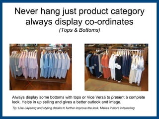 Never hang just product category 
always display co-ordinates 
(Tops & Bottoms) 
Always display some bottoms with tops or Vice Versa to present a complete 
look. Helps in up selling and gives a better outlook and image. 
Tip: Use Layering and styling details to further improve the look. Makes it more interesting. 
 