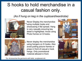 S hooks to hold merchandise in a 
casual fashion only. 
(As if hung on keg in the cupboard/wardrobe) 
Never Display the merchandise 
using multiple hooks and 
showcasing it flat spread. Hang 
is very casually ensuring key 
detail is highlighted. Avoid using 
Photo frames on S hooks. 
Never display the merchandise 
using hangers on S hooks. Also 
avoid putting picture frames or 
props in front of casual s hook 
hangs. Only promotional 
material allowed in front. 
Tip: Accessorise the garments with belts, sunglasses etc. 
 