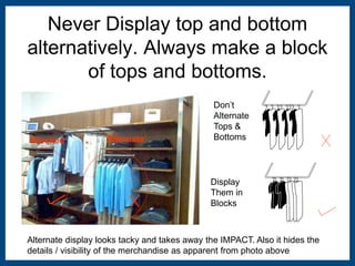 Never Display top and bottom 
alternatively. Always make a block 
of tops and bottoms. 
Blocked Alternate 
Don’t 
Alternate 
Tops & 
Bottoms 
Display 
Them in 
Blocks 
Alternate display looks tacky and takes away the IMPACT. Also it hides the 
details / visibility of the merchandise as apparent from photo above 
 