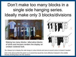 Don’t make too many blocks in a 
single side hanging series. 
Ideally make only 3 blocks/divisions 
1 2 3 
Making too many blocks / alternative blocks 
of shirts and trousers renders the display an 
unclean cluttered look. 
Tip: Always try to display the side hangs in colour blocks and use an accent colour to break if needed. 
Like in the above photo the green is an accent but would be more effective if placed in the middle 
thereby dividing blues into two sections. 
 
