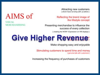 AIMS of 
VISUAL 
MERCHANDISING 
Attracting new customers 
( whom have not shop with us before ) 
Reflecting the brand image of 
the lifestyle concept 
Presenting merchandise to influence the 
success of every collection 
( creating the WOW ! Expression on VM displays ) 
Improving customer flow 
( regulars keep coming back ) 
Make shopping easy and enjoyable 
Stimulating customers to spend time and money 
( genuine talk with customers ) 
Increasing the frequency of purchases of customers 
 