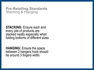 Pre-Retailing Standards 
Stacking & Hanging 
STACKING: Ensure each and 
every pile of products are 
stacked neatly especially when 
folding bottoms of different sizes 
HANGING: Ensure the space 
between 2 hangers hook should 
be around 3 fingers width. 
 