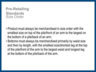 Pre-Retailing 
Standards 
Size Order 
• Product must always be merchandised in size order with the 
smallest size on top of the pile/front of an arm to the largest on 
the bottom of a plie/back of an arm. 
• Bottoms must always be merchandised primarily by waist size 
and then by length, with the smallest size/shortest leg at the top 
of the pile/front of the arm to the largest waist and longest leg 
at the bottom of the pile/back of the arm. 
 