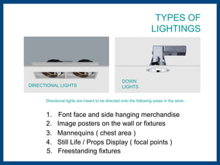 TYPES OF 
LIGHTINGS 
DOWN 
DIRECTIONAL LIGHTS LIGHTS 
Directional lights are meant to be directed onto the following areas in the store : 
1. Font face and side hanging merchandise 
2. Image posters on the wall or fixtures 
3. Mannequins ( chest area ) 
4. Still Life / Props Display ( focal points ) 
5. Freestanding fixtures 
 