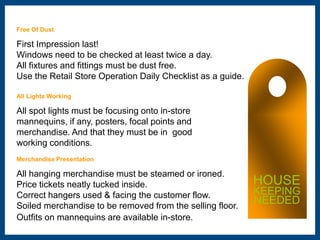 Free Of Dust 
First Impression last! 
Windows need to be checked at least twice a day. 
All fixtures and fittings must be dust free. 
Use the Retail Store Operation Daily Checklist as a guide. 
All Lights Working 
All spot lights must be focusing onto in-store 
mannequins, if any, posters, focal points and 
merchandise. And that they must be in good 
working conditions. 
Merchandise Presentation 
All hanging merchandise must be steamed or ironed. 
Price tickets neatly tucked inside. 
Correct hangers used & facing the customer flow. 
Soiled merchandise to be removed from the selling floor. 
Outfits on mannequins are available in-store. 
HOUSE 
KEEPING 
NEEDED 
 