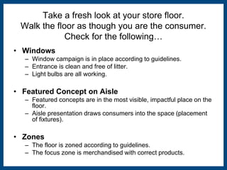 Take a fresh look at your store floor. 
Walk the floor as though you are the consumer. 
Check for the following… 
• Windows 
– Window campaign is in place according to guidelines. 
– Entrance is clean and free of litter. 
– Light bulbs are all working. 
• Featured Concept on Aisle 
– Featured concepts are in the most visible, impactful place on the 
floor. 
– Aisle presentation draws consumers into the space (placement 
of fixtures). 
• Zones 
– The floor is zoned according to guidelines. 
– The focus zone is merchandised with correct products. 
 