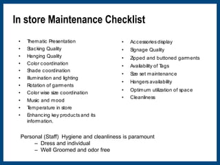 In store Maintenance Checklist 
• Thematic Presentation 
• Stacking Quality 
• Hanging Quality 
• Color coordination 
• Shade coordination 
• Illumination and lighting 
• Rotation of garments 
• Color wise size coordination 
• Music and mood 
• Temperature in store 
• Enhancing key products and its 
information. 
• Accessories display 
• Signage Quality 
• Zipped and buttoned garments 
• Availability of Tags 
• Size set maintenance 
• Hangers availability 
• Optimum utilization of space 
• Cleanliness 
Personal (Staff) Hygiene and cleanliness is paramount 
– Dress and individual 
– Well Groomed and odor free 
 