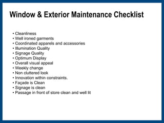 Window & Exterior Maintenance Checklist 
• Cleanliness 
• Well ironed garments 
• Coordinated apparels and accessories 
• Illumination Quality 
• Signage Quality 
• Optimum Display 
• Overall visual appeal 
• Weekly change 
• Non cluttered look 
• Innovation within constraints. 
• Façade is Clean 
• Signage is clean 
• Passage in front of store clean and well lit 
 