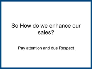 So How do we enhance our 
sales? 
Pay attention and due Respect 
 
