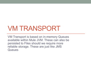 VM TRANSPORT
VM Transport is based on in-memory Queues
available within Mule JVM. These can also be
persisted to Files should we require more
reliable storage. These are just like JMS
Queues
 