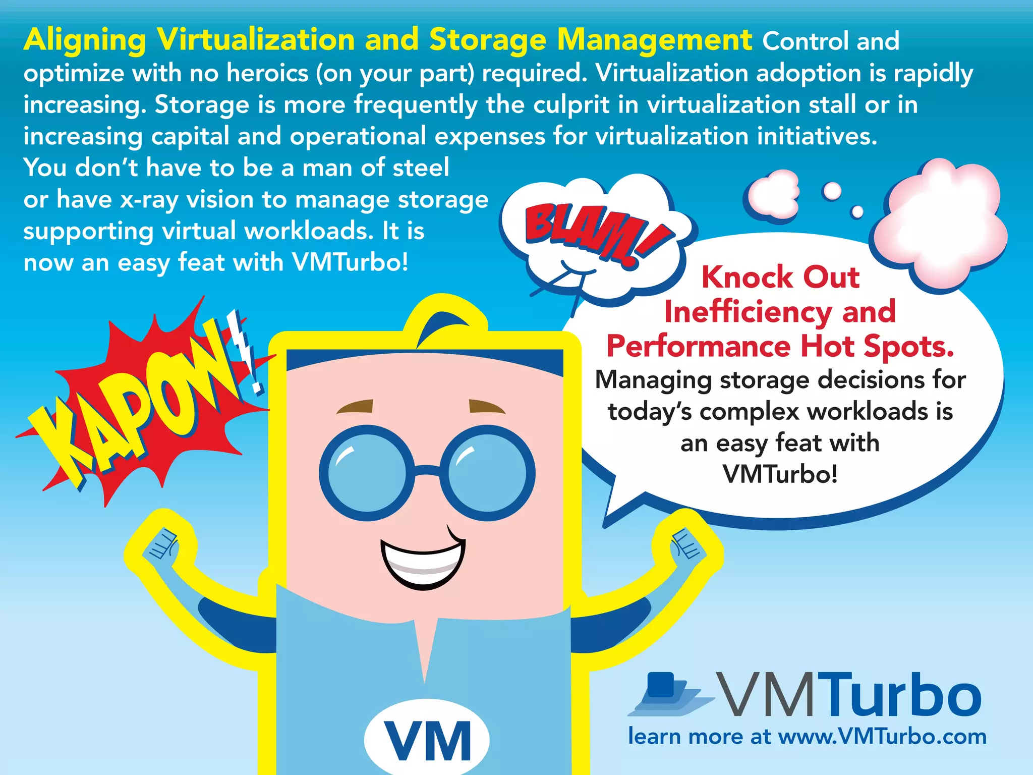 Knock Out
Inefficiency and
Performance Hot Spots.
Managing storage decisions for
today’s complex workloads is
an easy feat with
VMTurbo!
learn more at www.VMTurbo.com
Aligning Virtualization and Storage Management Control and
optimize with no heroics (on your part) required. Virtualization adoption is rapidly
increasing. Storage is more frequently the culprit in virtualization stall or in
increasing capital and operational expenses for virtualization initiatives.
You don’t have to be a man of steel
or have x-ray vision to manage storage
supporting virtual workloads. It is
now an easy feat with VMTurbo!
 