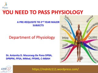 https://mdnitz111.wordpress.com/
YOU NEED TO PASS PHYSIOLOGY
Department of Physiology
A PRE-REQUISITE TO 2nd YEAR MAJOR
SUBJECTS
Dr. Antonita D. Macaraeg-De Pano DPBA,
DPBPM, FPSA, MMed, FPSMS, C-MBAH
 