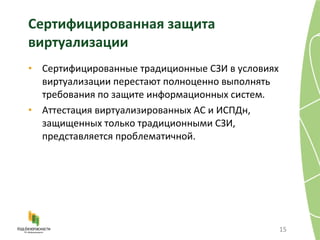 Cертифицированная защита виртуализации Сертифицированные традиционные СЗИ в условиях виртуализации перестают полноценно выполнять требования по защите информационных систем . Аттестация виртуализированных АС и ИСПДн, защищенных только традиционными СЗИ, представляется проблематичной . 