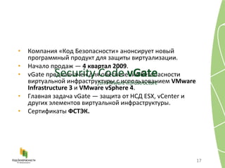 Компания «Код Безопасности» анонсирует новый программный продукт для защиты виртуализации. Начало продаж —  4 квартал 2009 . vGate  предназначен для обеспечения безопасности виртуальной инфраструктуры с использованием  VMware Infrastructure 3  и  VMware vSphere 4 . Главная задача  vGate —  защита от НСД  ESX, vCenter  и других элементов виртуальной инфраструктуры. Сертификаты  ФСТЭК. Security Code  vGate for VMware Infrastructure 