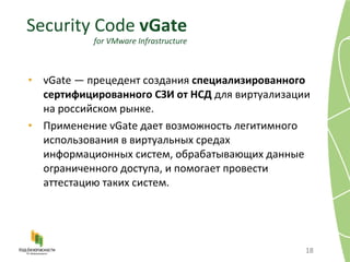 vGate — прецедент создания  специализированного сертифицированного СЗИ от НСД  для виртуализации на российском рынке.  Применение vGate дает возможность легитимного использования в виртуальных средах информационных систем, обрабатывающих данные ограниченного доступа, и помогает провести аттестацию таких систем. Security Code  vGate for VMware Infrastructure 