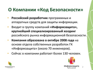 О Компании «Код Безопасности» Российский разработчик  программных и аппаратных средств для защиты информации . Входит в группу компаний  «Информзащита», крупнейший специализированный холдинг  российского рынка информационной безопасности . Компания образована в октябре 2008 года  на основе отдела собственных разработок ГК  «Информзащита» (около 70 инженеров) . Сейчас в компании работает более 130 человек . 