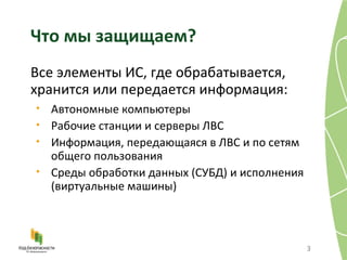 Что мы защищаем? Все элементы ИС, где обрабатывается, хранится или передается информация: Автономные компьютеры Рабочие станции и серверы ЛВС  Информация, передающаяся в ЛВС и по сетям общего пользования Среды обработки данных (СУБД) и исполнения (виртуальные машины) 