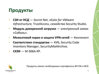 Продукты СЗИ от НСД  —  Secret Net, vGate  for VMware Infrastructure,  TrustAccess,  семейство   Security Studio. Модуль доверенной загрузки  — электронный замок «Соболь» . Межсетевой экран и защита  VPN- сетей  — Континент Соответствие стандартам  — КУБ , Security Code Inventory Manager, SecurityMailArchive. СКЗИ  — М-506 A -ХР . Продукты имеют необходимые сертификаты ФСТЭК и ФСБ 