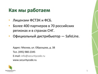 Как мы работаем Лицензии ФСТЭК и ФСБ. Более 400 партнеров в 70 российских регионах и в странах СНГ. Официальный дистрибьютор —  SafeLine . Адрес: Москва, ул. Образцова, д.   38 Тел. (495) 980-2345 E-mail:  [email_address] www.securitycode.ru 