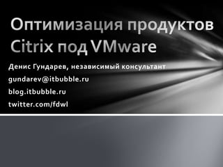 Оптимизация продуктов Citrix под VMware Денис Гундарев, независимый консультант gundarev@itbubble.ru blog.itbubble.ru twitter.com/fdwl 