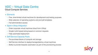 13
VDC – Virtual Data Centre 
Cloud Compute Services
▪ Elements
– Free, time-limited virtual machines for development and testing purposes
– Wide selection of operating systems and pre-built templates
– Full administrative access
▪ Spark t-Shop Integration
– Order corporate virtual machines direct from t-Shop
– Simple t-shirt based sizing based on common requests
– Fully automated deployment
▪ Self-Service Capacity Pools
– Pre-purchase blocks of compute and storage
– Self-Service interface to deploy/manage/destroy virtual machines
– Ability to provide bespoke automation as part of the provisioning process
 