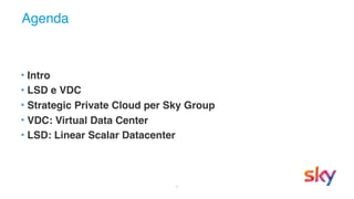 2
Agenda
• Intro
• LSD e VDC
• Strategic Private Cloud per Sky Group
• VDC: Virtual Data Center
• LSD: Linear Scalar Datacenter
 