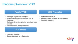 20
Platform Overview: VDC
• Live dal 6 Gennaio.
• Deploy distribuito su 4 Datacenter.
Perche’ VDC VDC Principles
VDC Status
• Architettura Scale up
• Resource pools modulari ed indipendenti
• Tecnolgia standard
• Ideale per applicazioni enterprise
• Supportoa 360 gradi,dal Platform, OS al
Database.
• Backup and monitoring inclusi facenti parte del
servizio.
• Resiliency parte della piattaforma
 