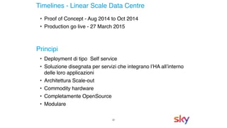 22
Timelines - Linear Scale Data Centre
• Deployment di tipo Self service
• Soluzione disegnata per servizi che integrano l’HA all’interno
delle loro applicazioni
• Architettura Scale-out
• Commodity hardware
• Completamente OpenSource
• Modulare
Principi
• Proof of Concept - Aug 2014 to Oct 2014
• Production go live - 27 March 2015
 