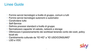 5
Linee Guide
• Fornire servizi tecnologici a livello di gruppo, comuni a tutti
• Fornire servizi tecnologici autonomi e automatici
• Condividere tutto
• Self-Service
• Definire processi standard a livello di gruppo
• Normalizzare capacita’ di calcolo, network e storage
• Ottimizzare il posizionamento dei workload tenendo conto dei costi, policy
locali etc
• Cambiamento culturale da “IO HO” a “IO USO/CONSUMO”
• LSD e VDC
 