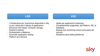 6
VDC
• Ideale per applicazioni enterprise
• Completamente supportata, dal Platform, OS al
Database.
• Backup and monitoring inclusi come parte del
servizio.
• Resiliency parte della piattaforma
•
• L’Infrastruttura piu’ economica disponibile in Sky
• La piu’ veloce per il deploy di applicazioni
• Soluzione che integra compute, storage,
firewall & network
• Orchestration e Metering
• Automatic application scaling
• Platform as a Service
LSD
 