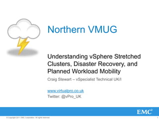 Northern VMUG

                                                  Understanding vSphere Stretched
                                                  Clusters, Disaster Recovery, and
                                                  Planned Workload Mobility
                                                  Craig Stewart – vSpecialist Technical UK/I

                                                  www.virtualpro.co.uk
                                                  Twitter: @vPro_UK




© Copyright 2011 EMC Corporation. All rights reserved.                                         1
 
