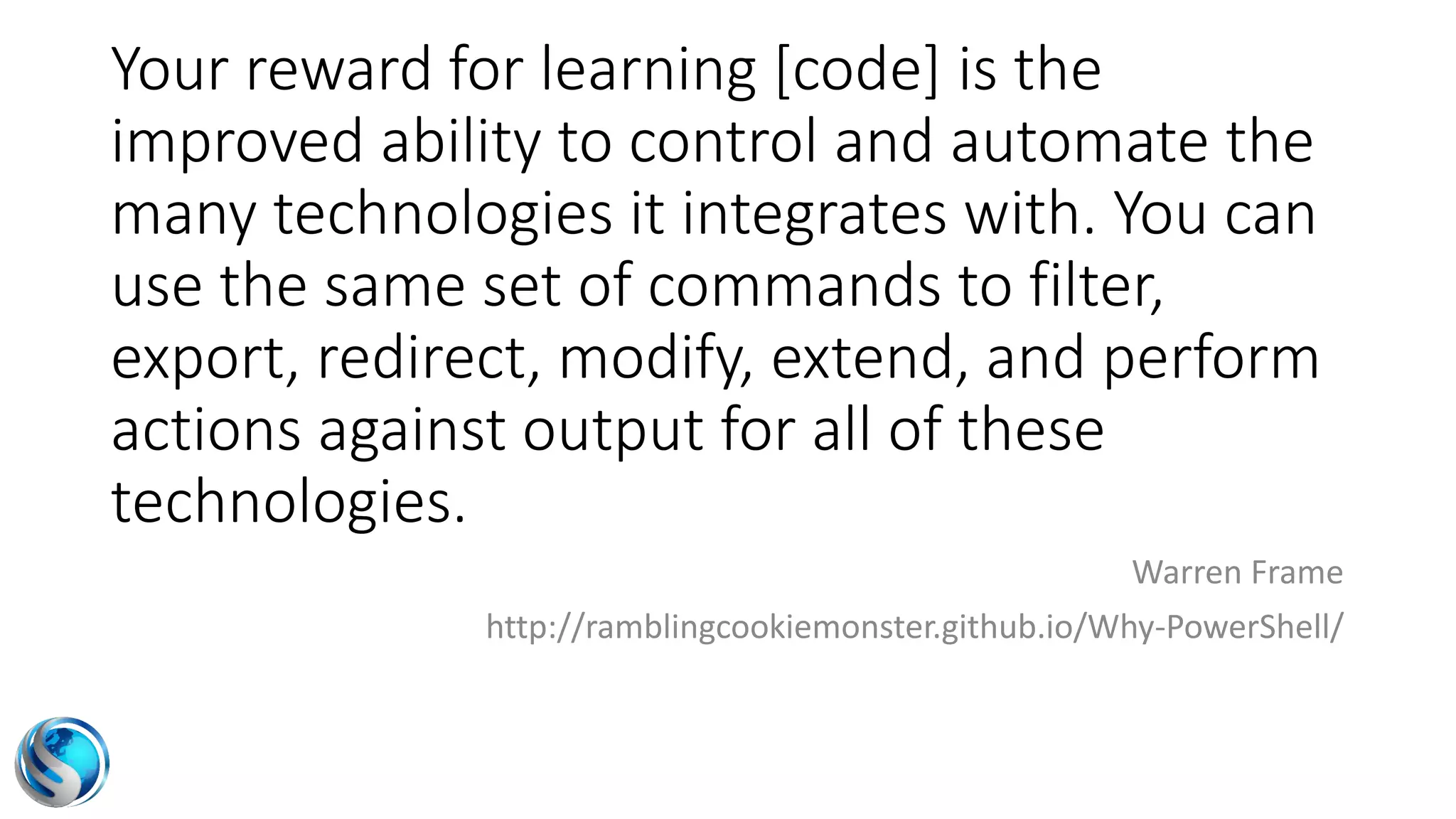 Your reward for learning [code] is the
improved ability to control and automate the
many technologies it integrates with. You can
use the same set of commands to filter,
export, redirect, modify, extend, and perform
actions against output for all of these
technologies.
Warren Frame
http://ramblingcookiemonster.github.io/Why-PowerShell/
 